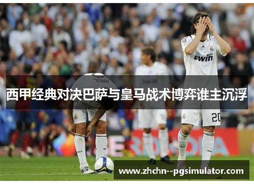 西甲经典对决巴萨与皇马战术博弈谁主沉浮 西甲经典对决巴萨与皇马战术博弈谁主沉浮