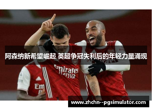 阿森纳新希望崛起 英超争冠失利后的年轻力量涌现