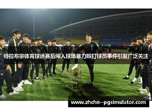 特拉布宗体育球迷赛后闯入球场暴力殴打球员事件引发广泛关注