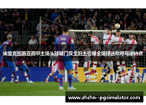 埃里克加西亚西甲主场头球破门反戈旧主引爆全场球迷欢呼写逆转夜