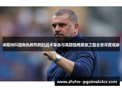 波斯特科格鲁执教热刺的战术革命与英超格局重塑之路全景深度观察 波斯特科格鲁执教热刺的战术革命与英超格局重塑之路全景深度观察