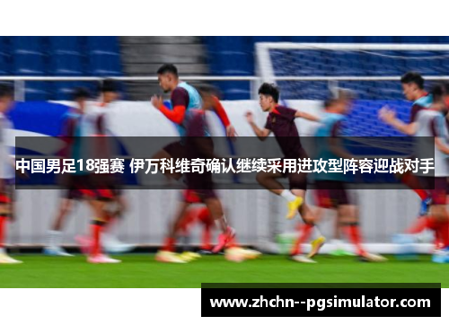 中国男足18强赛 伊万科维奇确认继续采用进攻型阵容迎战对手