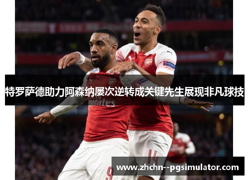 特罗萨德助力阿森纳屡次逆转成关键先生展现非凡球技 特罗萨德助力阿森纳屡次逆转成关键先生展现非凡球技